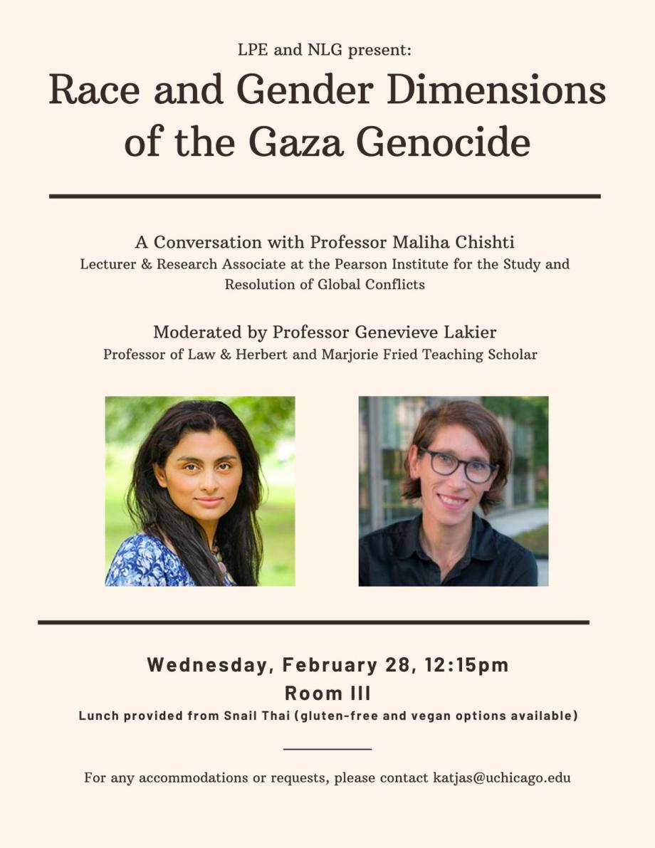 LPE and NLG present: Race and gender Dimensions of the Gaza Genocide, A Conversation with Professor Maliha Chishti, Lecturer & Research Associate at the Pearson Institute for the Study and Resolution of Global Conflicts. Moderated by Professor Genevieve Lakier, Professor of Law & Herbert and Marjorie Fried Teaching Scholar. Wednesday February 28, 12:15 PM, Room III. Lunch provided from Snail Thai (gluten free and vegan options available0. For any Accommodations or requests, contact katjas@uchicago.edu